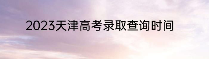 2023天津高考录取查询时间