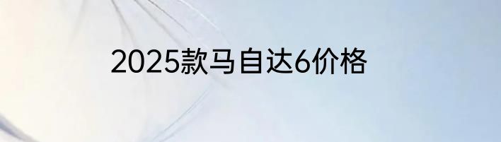 2025款马自达6价格