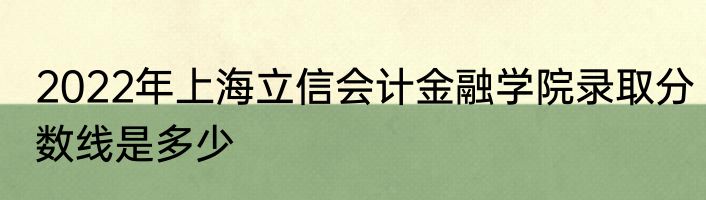 2022年上海立信会计金融学院录取分数线是多少