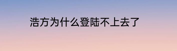 浩方为什么登陆不上去了