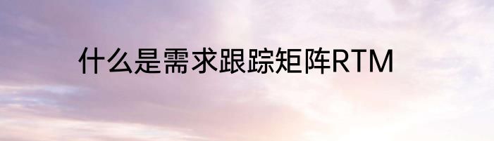 什么是需求跟踪矩阵RTM