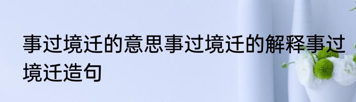 事过境迁的意思事过境迁的解释事过境迁造句