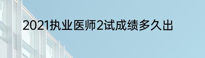 2021执业医师2试成绩多久出