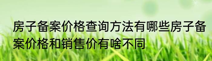 房子备案价格查询方法有哪些房子备案价格和销售价有啥不同