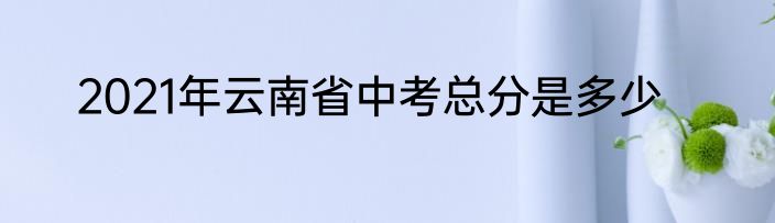 2021年云南省中考总分是多少