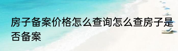 房子备案价格怎么查询怎么查房子是否备案