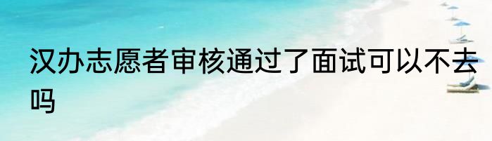 汉办志愿者审核通过了面试可以不去吗
