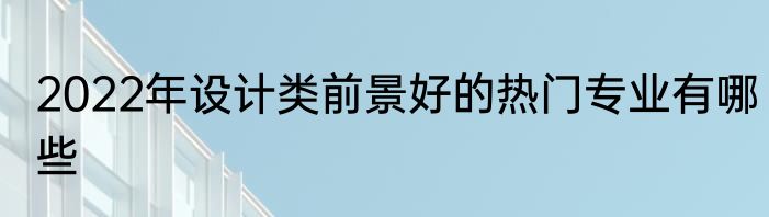 2022年设计类前景好的热门专业有哪些