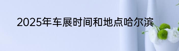 2025年车展时间和地点哈尔滨