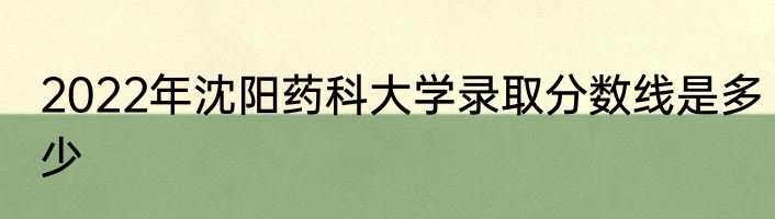 2022年沈阳药科大学录取分数线是多少