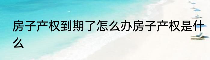 房子产权到期了怎么办房子产权是什么