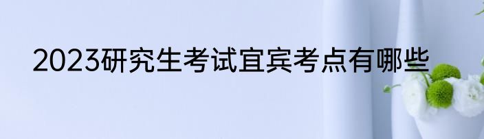 2023研究生考试宜宾考点有哪些