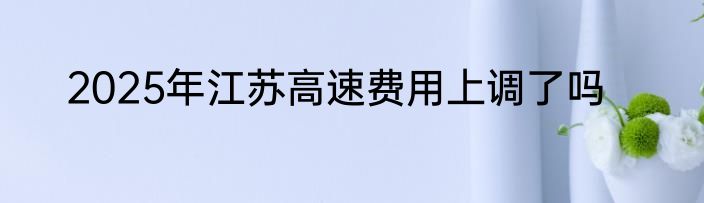 2025年江苏高速费用上调了吗