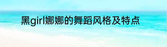 黑girl娜娜的舞蹈风格及特点