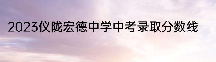 2023仪陇宏德中学中考录取分数线