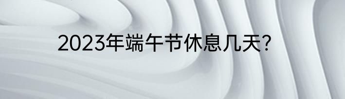2023年端午节休息几天?