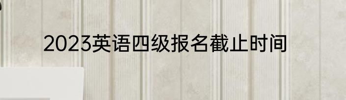 2023英语四级报名截止时间