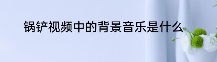 锅铲视频中的背景音乐是什么