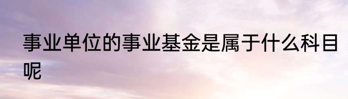 事业单位的事业基金是属于什么科目呢