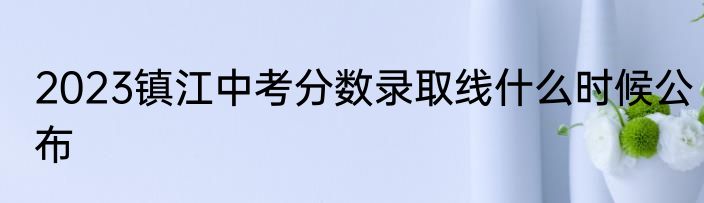 2023镇江中考分数录取线什么时候公布