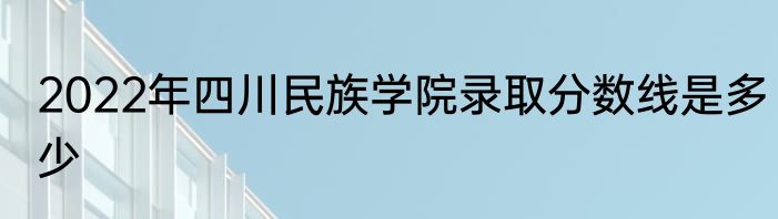 2022年四川民族学院录取分数线是多少