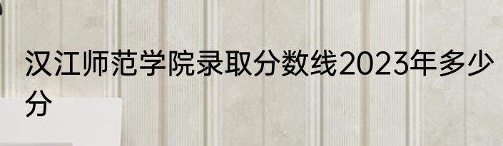 汉江师范学院录取分数线2023年多少分