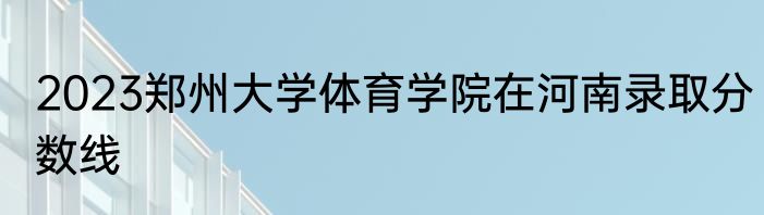 2023郑州大学体育学院在河南录取分数线