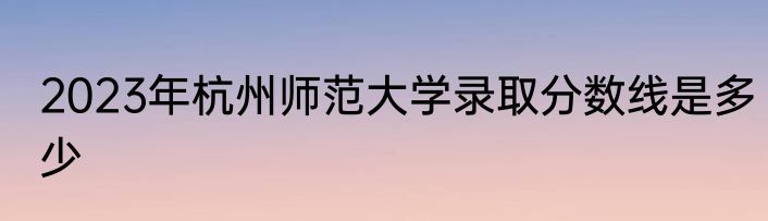 2023年杭州师范大学录取分数线是多少