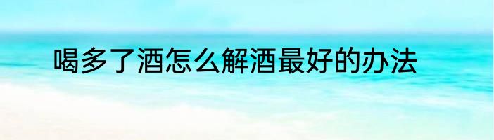 喝多了酒怎么解酒最好的办法