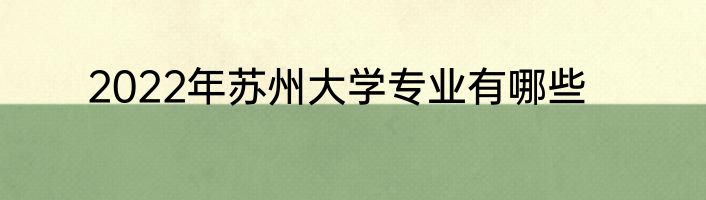 2022年苏州大学专业有哪些