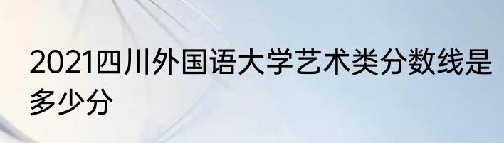 2021四川外国语大学艺术类分数线是多少分