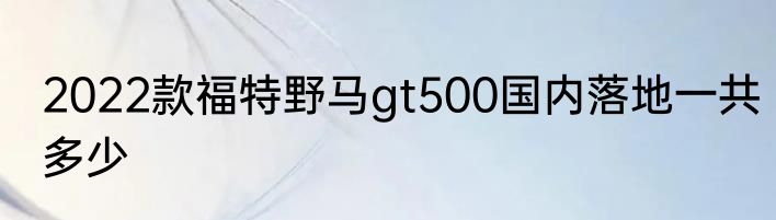 2022款福特野马gt500国内落地一共多少