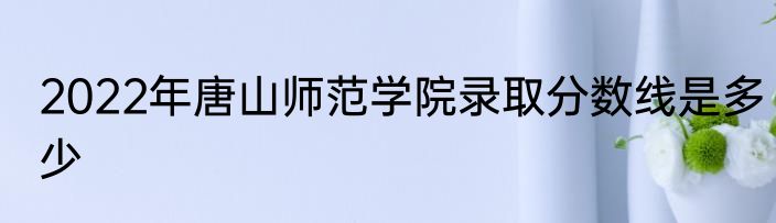 2022年唐山师范学院录取分数线是多少