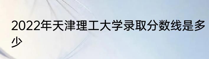 2022年天津理工大学录取分数线是多少
