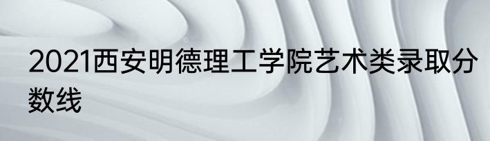 2021西安明德理工学院艺术类录取分数线