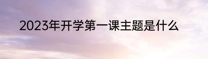 2023年开学第一课主题是什么