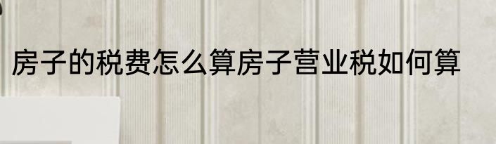 房子的税费怎么算房子营业税如何算