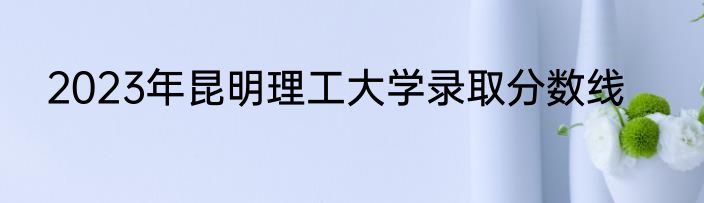 2023年昆明理工大学录取分数线