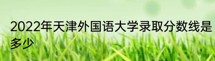 2022年天津外国语大学录取分数线是多少