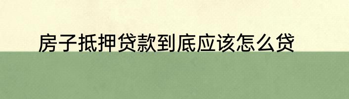 房子抵押贷款到底应该怎么贷