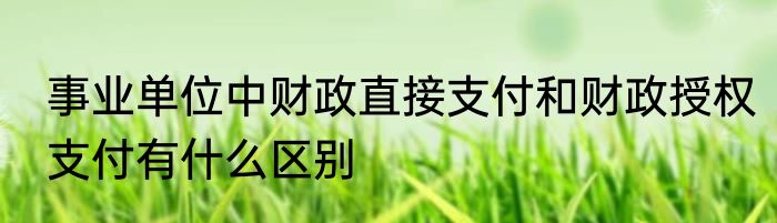 事业单位中财政直接支付和财政授权支付有什么区别