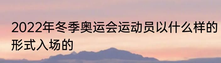 2022年冬季奥运会运动员以什么样的形式入场的