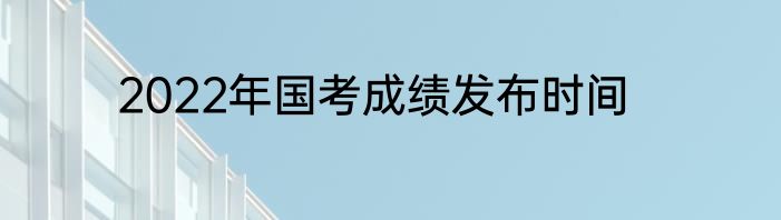 2022年国考成绩发布时间