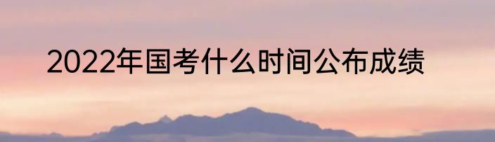 2022年国考什么时间公布成绩