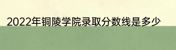 2022年铜陵学院录取分数线是多少