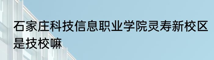 石家庄科技信息职业学院灵寿新校区是技校嘛