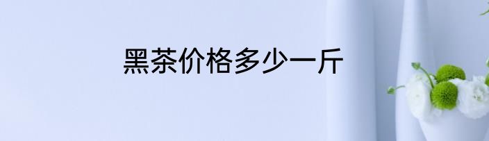 黑茶价格多少一斤