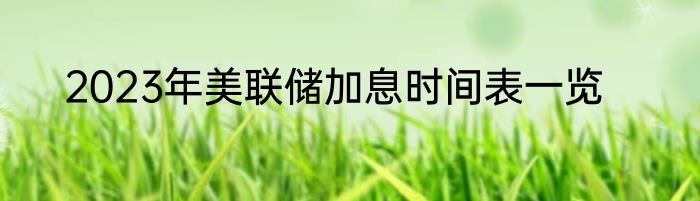 2023年美联储加息时间表一览