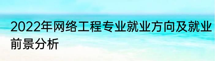 2022年网络工程专业就业方向及就业前景分析