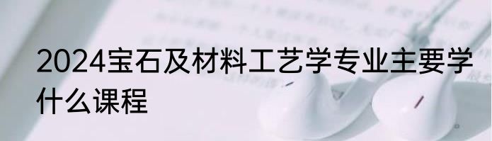 2024宝石及材料工艺学专业主要学什么课程